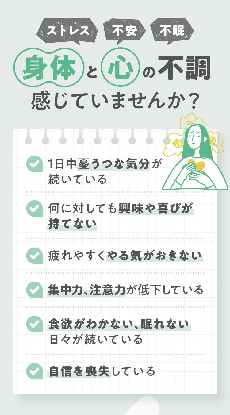 ストレス・不安・不眠 身体と心の不調感じていませんか？✔1日中憂うつな気分が続いている ✔何に対しても興味や喜びが持てない ✔疲れやすくやる気がおきない  ✔集中力、注意力が低下している  ✔食欲がわかない、眠れない日々が続いている  ✔自信を喪失している