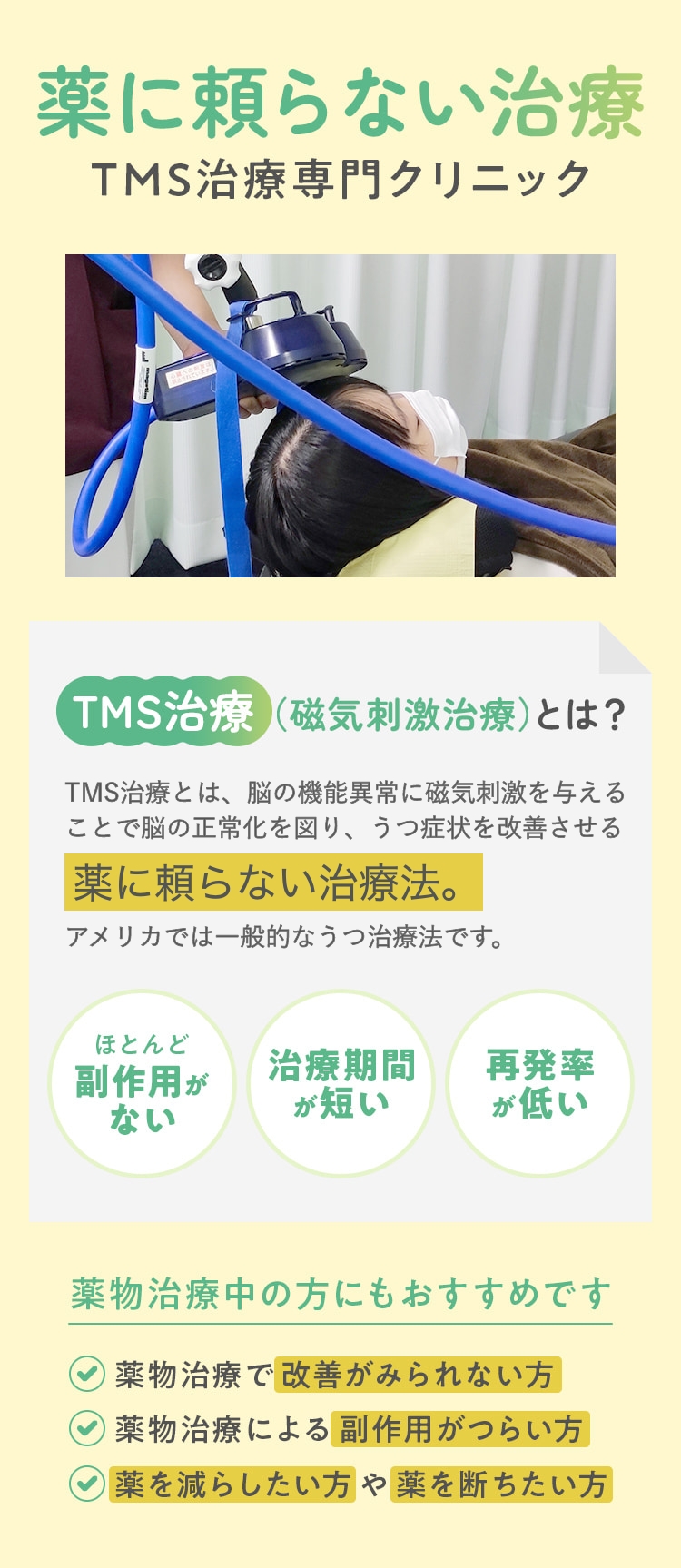 薬に頼らない治療TMS治療専門クリニック TMS治療（磁気刺激治療）とは？TMS治療とは、脳の機能異常に磁気刺激を与えることで脳の正常化を図り、鬱症状を改善させる薬に頼らない治療法。アメリカでは一般的なうつ治療法です。ほとんど 副作用がない 治療期間が短い 再発率が低い  薬物治療中の方にもおすすめです:✔薬物治療で改善がみられない方  ✔薬物治療による副作用がつらい方  ✔薬を減らしたい方や薬を断ちたい方