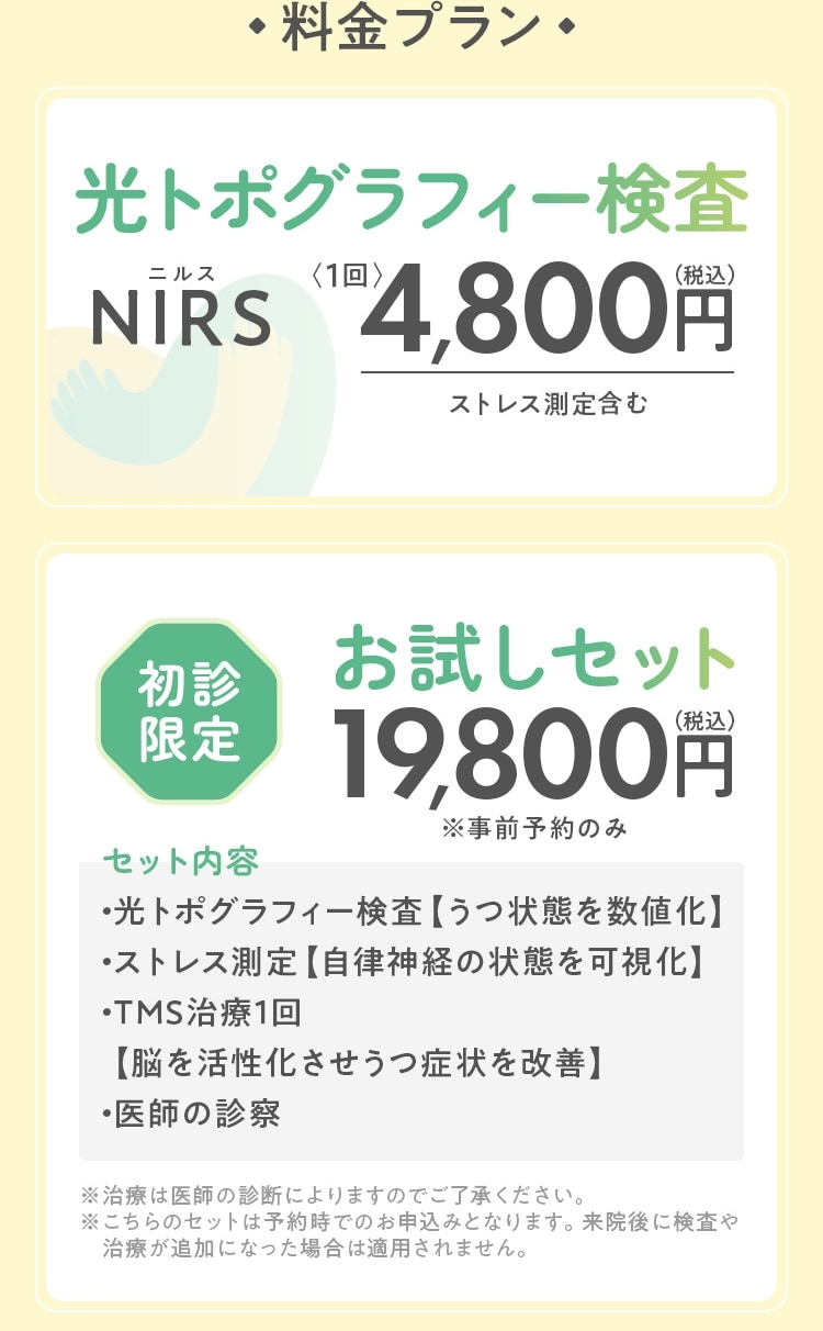 料金プラン 光トポグラフィー検査:NIRS(ニルス)〈1回〉4,800円（税込）ストレス測定、初診は医師の診察含む  初診限定お試しセット19,800円（税込）※事前予約のみ セット内容:・光トポグラフィー検査【うつ状態を数値化】・ストレス測定【自律神経の状態を可視化】・TMS治療1回【脳を活性化させうつ症状を改善】・医師の診察  有料診察〈10分〉4,800円（税込）※診察のみ希望の方