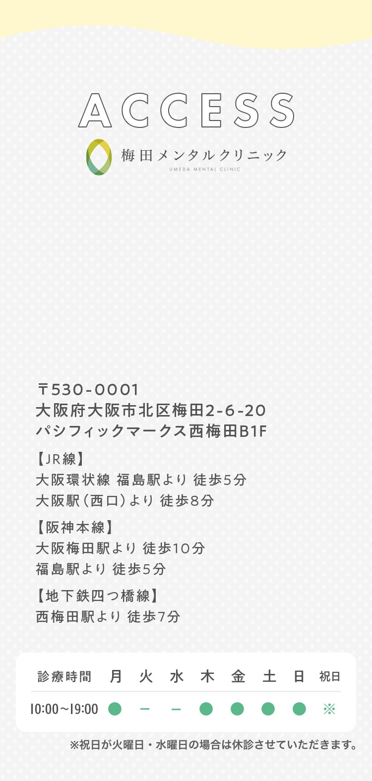 ACCESS 梅田メンタルクリニック 〒530-0001  大阪府大阪市北区梅田2-6-20 パシフィックマークス西梅田B1F 【JR線】大阪環状線 福島駅より 徒歩5分 大阪駅（西口）より 徒歩8分 【阪神本線】大阪梅田駅より 徒歩10分 福島駅より 徒歩5分 【地下鉄四つ橋線】 西梅田駅より徒歩7分 ※祝日が火曜日の場合は休診とさせていただきます。