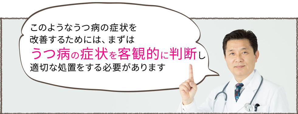 このようなうつ病の症状を改善するためには、まずはうつ病の症状を客観的に判断し適切な処置をする必要があります