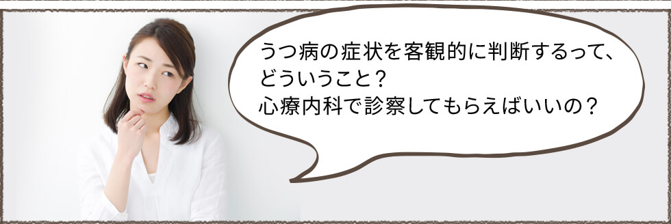 うつ病の症状を客観的に判断するって、どういうこと？心療内科で診察してもらえばいいの？