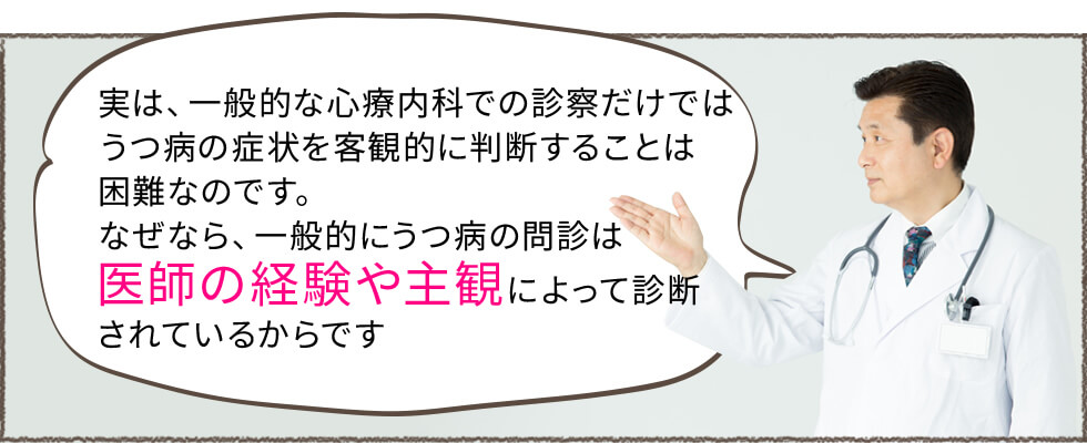 実は一般的な心療内科での診察だけではうつ病の症状を客観的に判断することは困難なのです。なぜなら、一般的にうつ病の問診は医師の経験や主観によって診断されているからです